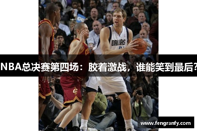 NBA总决赛第四场：胶着激战，谁能笑到最后？