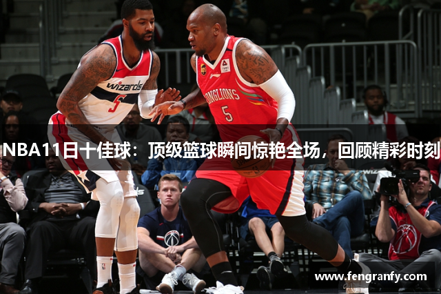 NBA11日十佳球：顶级篮球瞬间惊艳全场，回顾精彩时刻