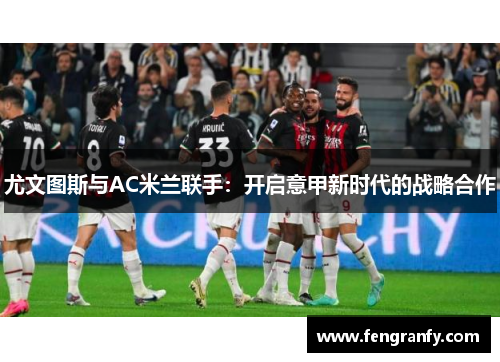 尤文图斯与AC米兰联手：开启意甲新时代的战略合作