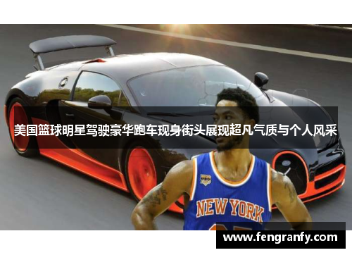 美国篮球明星驾驶豪华跑车现身街头展现超凡气质与个人风采