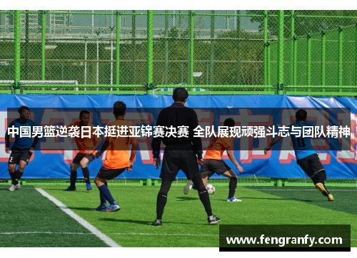 中国男篮逆袭日本挺进亚锦赛决赛 全队展现顽强斗志与团队精神