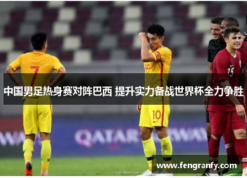 中国男足热身赛对阵巴西 提升实力备战世界杯全力争胜