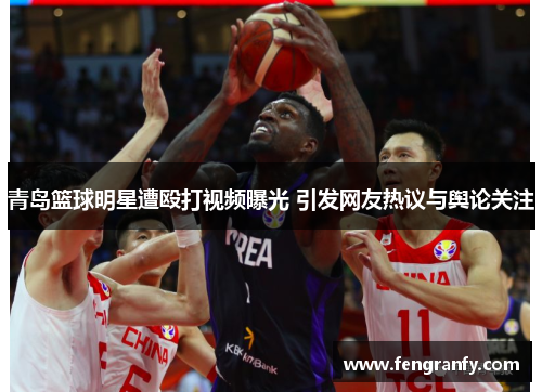 青岛篮球明星遭殴打视频曝光 引发网友热议与舆论关注